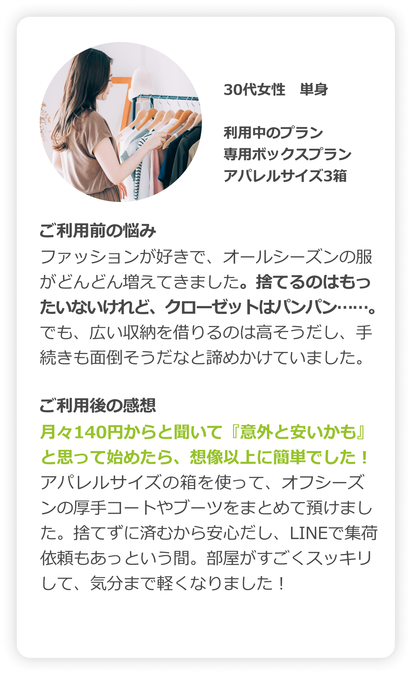 30代女性　単身｜利用中のプラン：専用ボックスプラン（アパレルサイズ3箱）｜ご利用前の悩み：ファッションが好きで、オフシーズンの服がどんどん増えてきました。捨てるのはもったいないけれど、クローゼットはパンパン……。でも、広い収納を借りるのは高そうだし、手続きも面倒そうだなと諦めかけていました。｜ご利用後の感想：月々140円からと聞いて「意外と安いかも」と思って始めたら、想像以上に簡単でした！アパレルサイズの箱を使って、オフシーズンの厚手コートやブーツをまとめて預けました。捨てずに済むから安心だし、LINEで集荷依頼もあっという間。部屋がすごくスッキリして、気分まで軽くなりました！