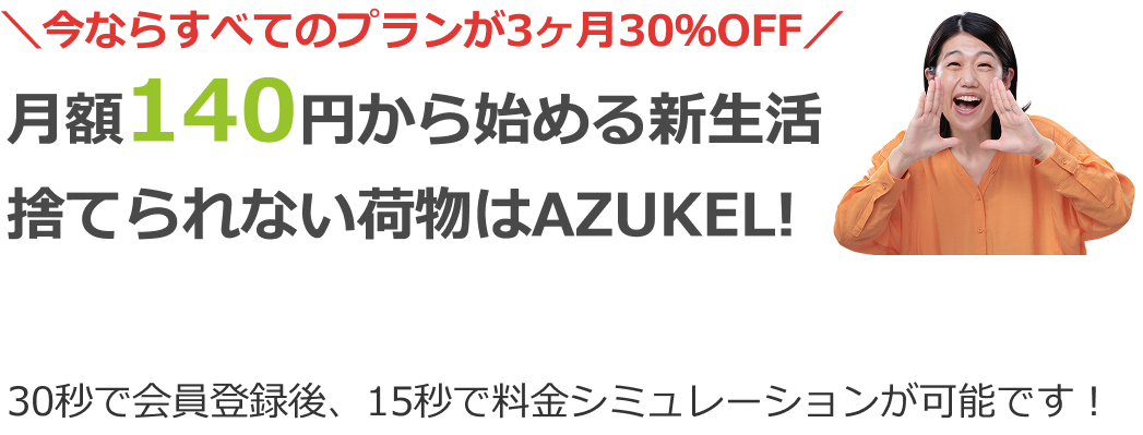 ＼今ならすべてのプランが3ヶ月30％OFF／月額140円から始める新生活、捨てられない荷物はAZUKEL！30秒で会員登録後、15秒で料金シミュレーションが可能です！