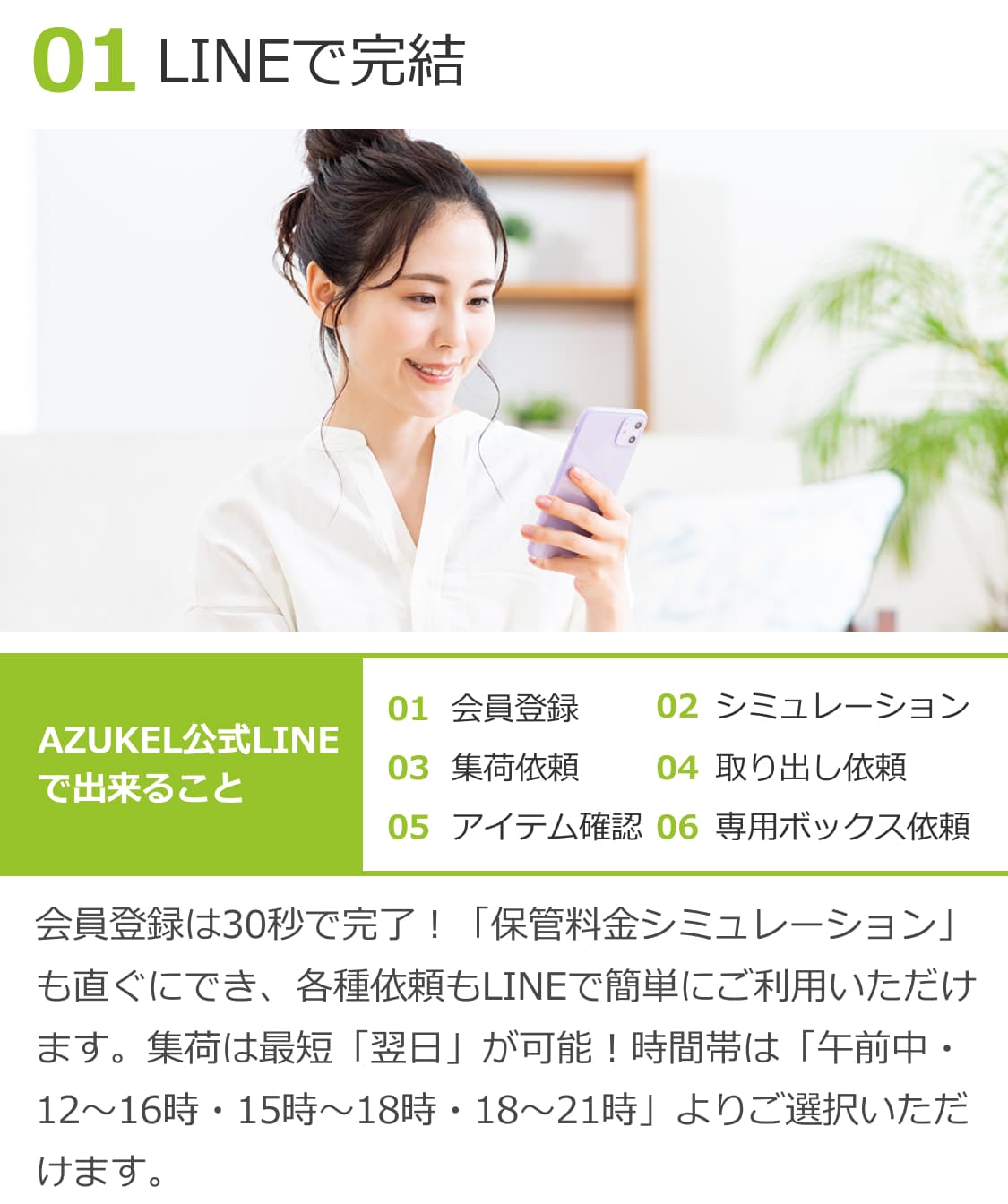 01LINEで完結。会員登録は30秒で完了！「保管料金シミュレーション」も直ぐにでき、各種依頼もLINEで簡単にご利用いただけます。集荷は最短「翌日」が可能！時間帯は「午前中・12時〜16時・15時〜18時・18時〜21時」よりご選択いただけます。