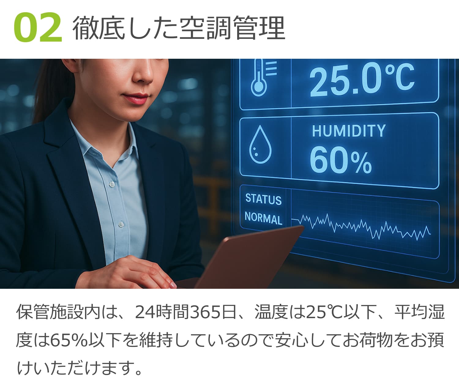 02徹底した空調管理。保管施設内は、24時間365日、温度は25℃以下、平均温度は65％ 以下を維持しているので安心してお荷物をお預けいただけます。