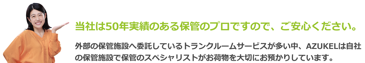当社は50年実績のある保管のプロですので、ご安心ください。外部の保管施設へ委託しているトランクルームサービスが多い中、AZUKELは自社の保管施設で保管のスペシャリストがお荷物を大切にお預かりしています。