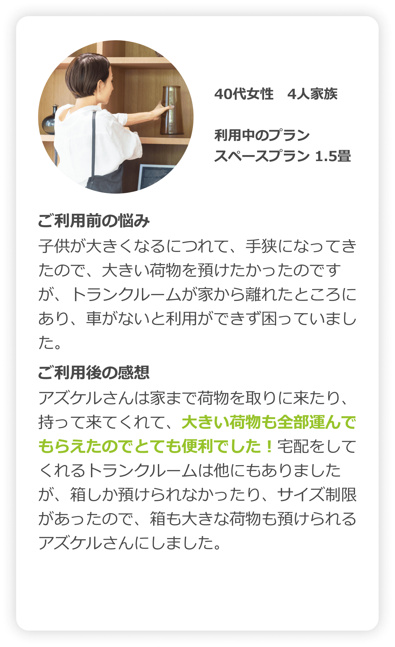 40代女性　4人家族｜利用中のプラン：スペースプラン（1.5畳）｜ご利用前の悩み：子供が大きくなるにつれて、手狭になってきたので、大きい荷物を預けたかったのですが、トランクルームが家から離れたところにあり、車がないと利用できず困っていました。｜ご利用後の感想：アズケルさんは家まで荷物を取りに来たり、持って来てくれて、大きい荷物も全部運んでもらえたので安心しました。宅配をしてくれるトランクルームは他にもありましたが、箱しか預けられなかったり、サイズ制限があったので、箱も大きな荷物も預けられるアズケルさんにしました。