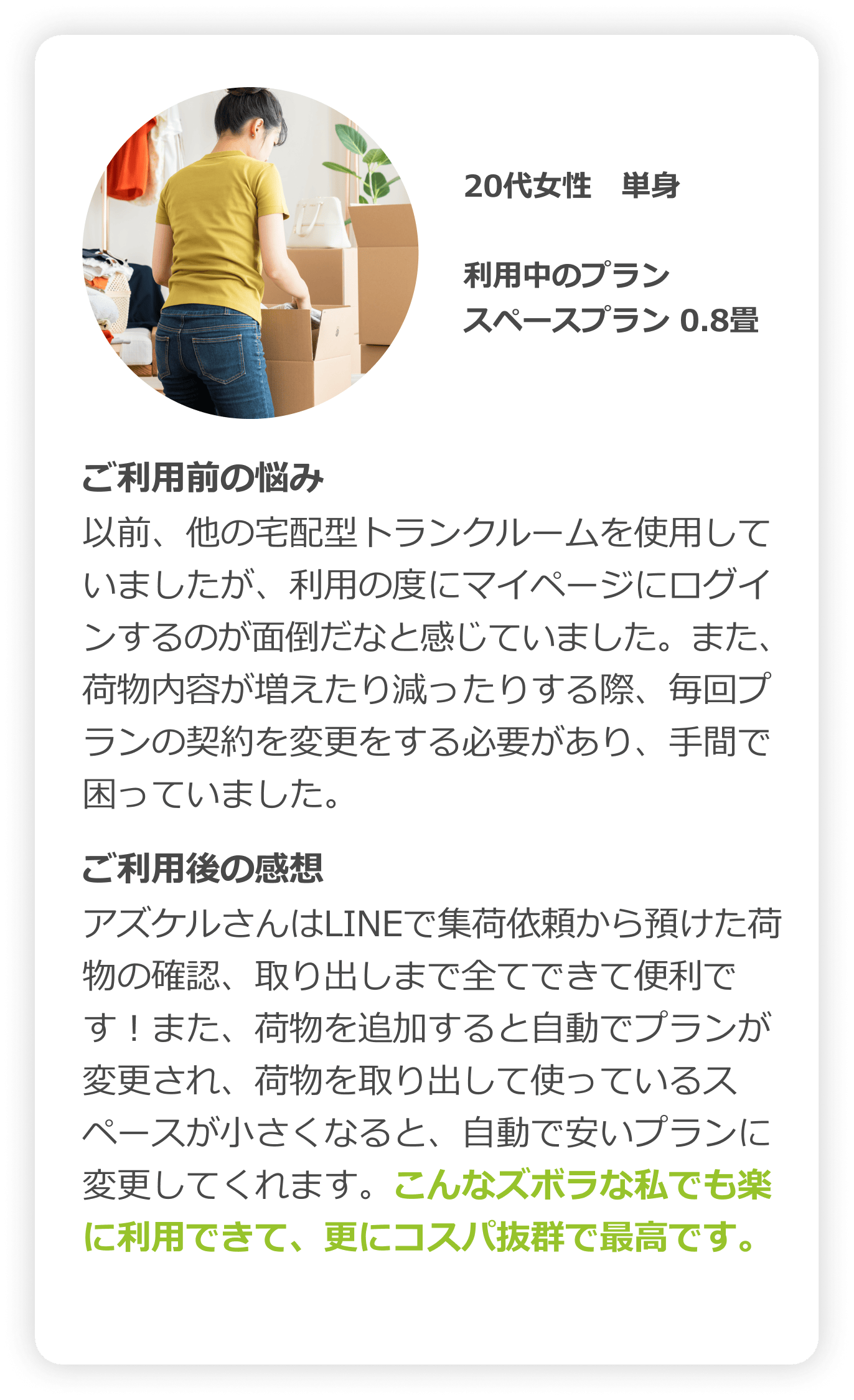 30代女性　単身｜利用中のプラン：スペースプラン（0.8畳）｜ご利用前の悩み：以前、他の宅配型トランクルームを使用していましたが、利用の度にマイページにログインするのが面倒だなと感じていました。また、荷物内容が増えたり減ったする際、毎回プランの契約を変更する必要があり、手間で困っていました。｜ご利用後の感想：アズケルさんはLINEで集荷依頼から預けた荷物の確認、取り出しまで全てできて便利です！また、荷物を追加すると自動でプランが変更され、荷物を取り出して使っているスペースが小さくなると、自動で安いプランに変更してくれます。こんなズボラな私でも楽に利用できて、更にコスパ抜群で最高です。