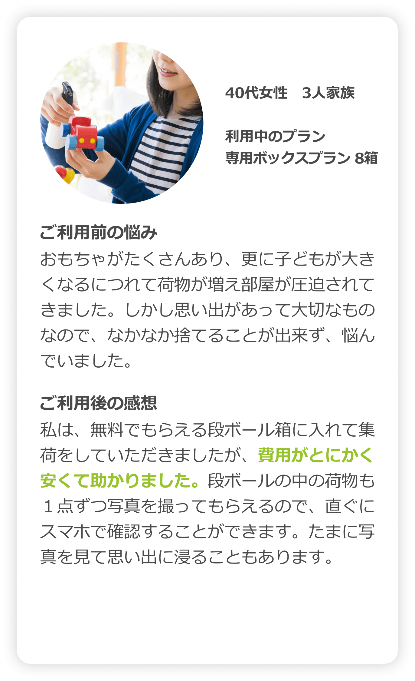 40代女性　3人家族｜利用中のプラン：箱プラン（レギュラーサイズ8箱）｜ご利用前の悩み：おもちゃがたくさんあり、さらに子どもが大きくなるにつれて荷物が増え部屋が圧迫されてきました。しかし思い出があって大切なものなので、なかなか捨てることが出来ず、悩んでいました。｜ご利用後の感想：私は、無料でもらえる段ボール箱に入れて集荷をしていただきましたが、費用がとにかく安くて助かりました。段ボールの中の荷物も1点ずつ写真に撮ってもらえるので、直ぐにスマホで確認することができます。たまに写真を見て思い出に浸ることもあります。