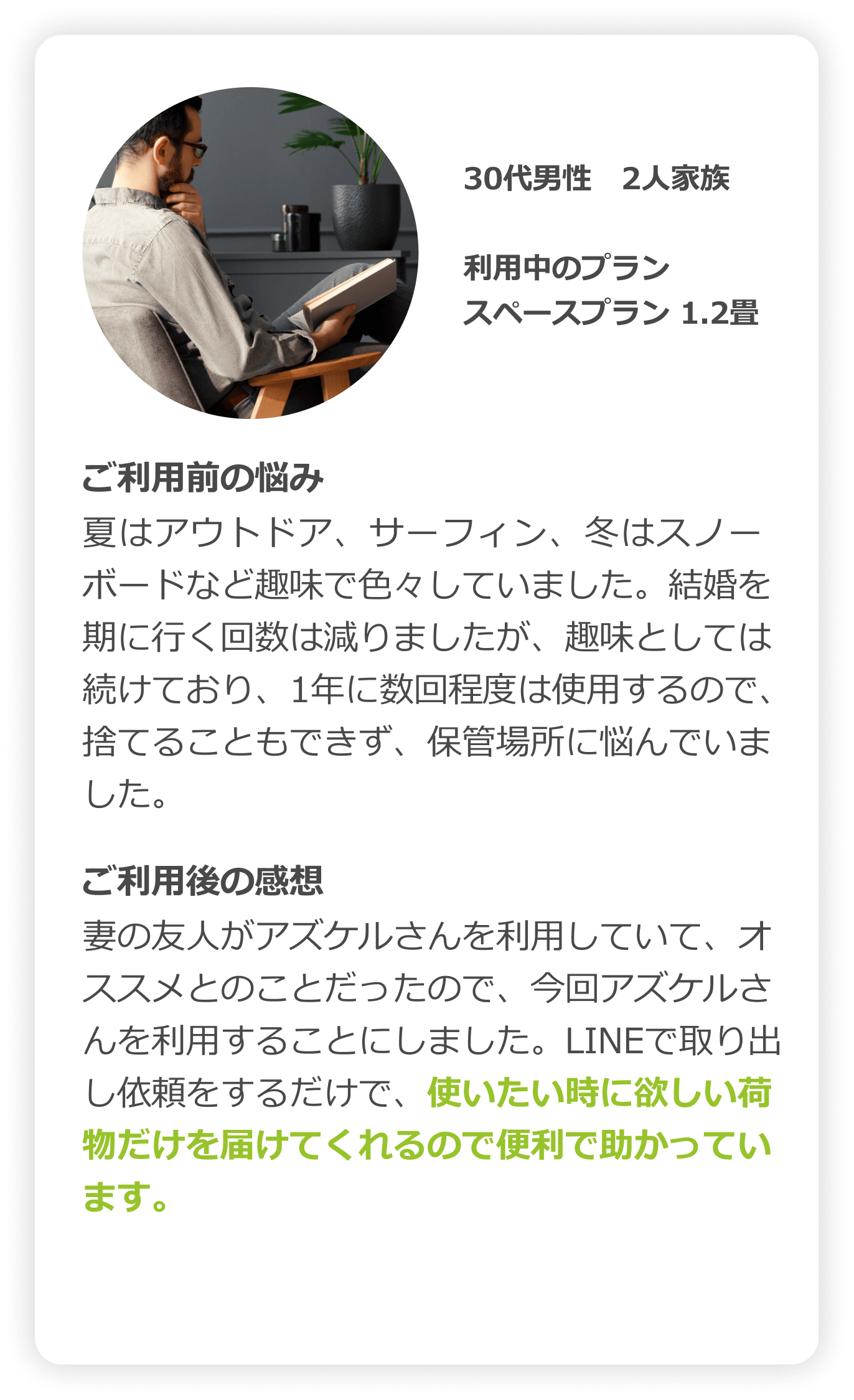 30代男性　2人家族｜利用中のプラン：スペースプラン（1.2畳）｜ご利用前の悩み：夏はアウトドア、サーフィン、冬はスノーボードなど趣味で色々していました。結婚を期に行く回数は減りましたが、趣味としては続けており、1年に数回程度は使用するので、捨てることもできず、保管場所に悩んでいました。｜ご利用後の感想：妻の友人がアズケルさんを利用していて、オススメとのことだったので、今回アズケルさんを利用することにしました。LINEで取り出し依頼をするだけで、使いたい時に欲しい荷物だけを届けてくれるので便利で助かっています。